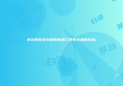 茅台酒有多少是假的(喝了假茅台酒的反应)