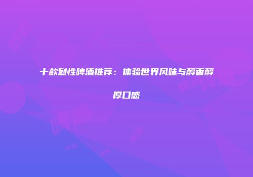 十款烈性啤酒推荐：体验世界风味与醇香醇厚口感