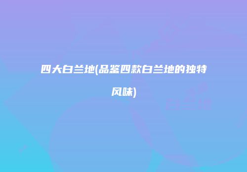 四大白兰地(品鉴四款白兰地的独特风味)