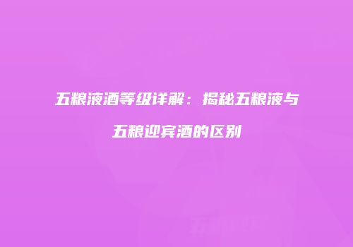 五粮液酒等级详解：揭秘五粮液与五粮迎宾酒的区别
