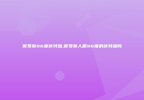 俄罗斯96度伏特加,俄罗斯人喝96度的伏特加吗