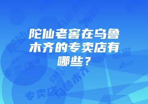 陀仙老窖在乌鲁木齐的专卖店有哪些？
