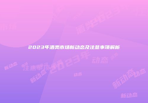 2023年酒类市场新动态及注意事项解析