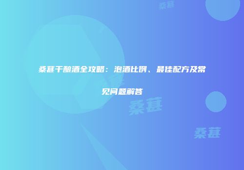 桑葚干酿酒全攻略：泡酒比例、最佳配方及常见问题解答