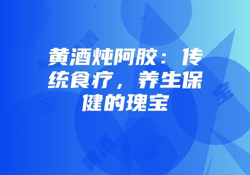 黄酒炖阿胶：传统食疗，养生保健的瑰宝
