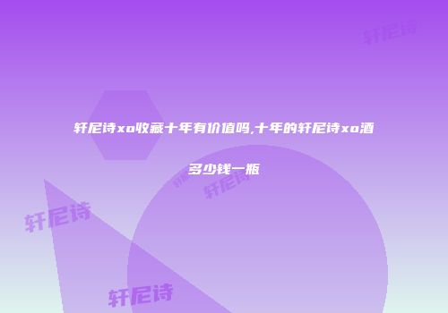 轩尼诗xo收藏十年有价值吗,十年的轩尼诗xo酒多少钱一瓶