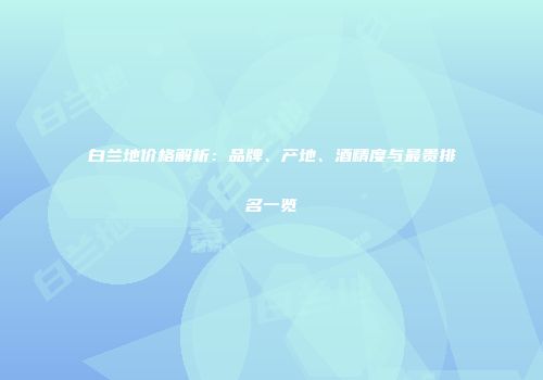 白兰地价格解析：品牌、产地、酒精度与最贵排名一览