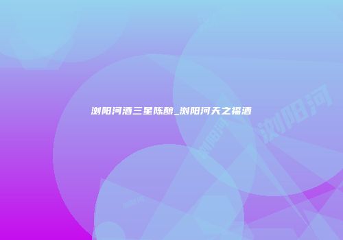 浏阳河酒三星陈酿_浏阳河天之福酒