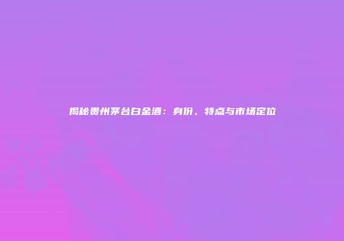 揭秘贵州茅台白金酒：身份、特点与市场定位