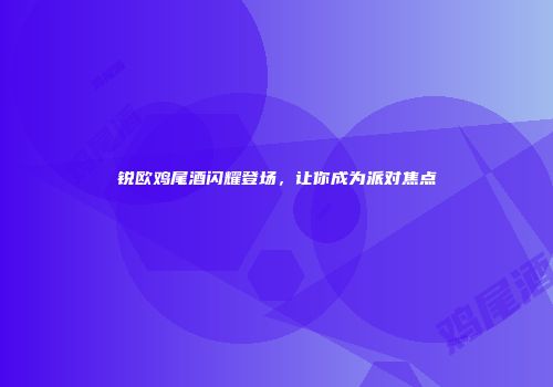 锐欧鸡尾酒闪耀登场，让你成为派对焦点