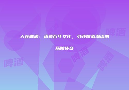 大连啤酒：承载百年文化，引领啤酒潮流的品牌传奇