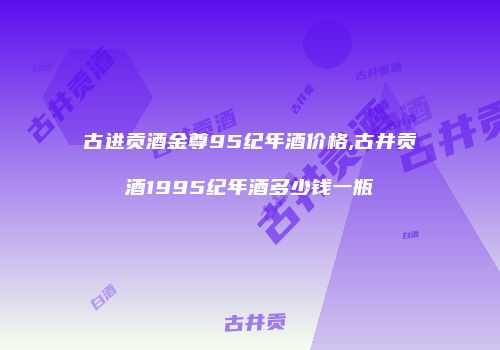 古进贡酒金尊95纪年酒价格,古井贡酒1995纪年酒多少钱一瓶