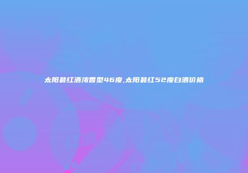 太阳最红酒浓香型46度,太阳最红52度白酒价格