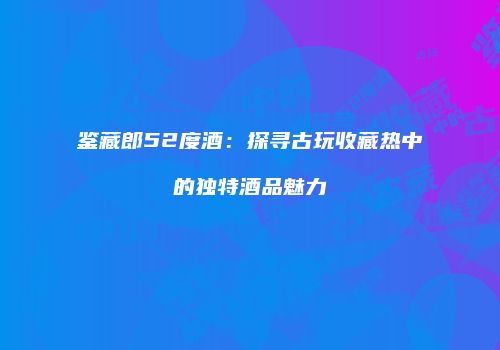鉴藏郎52度酒：探寻古玩收藏热中的独特酒品魅力