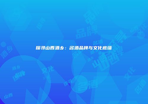 探寻山西酒乡：名酒品牌与文化底蕴