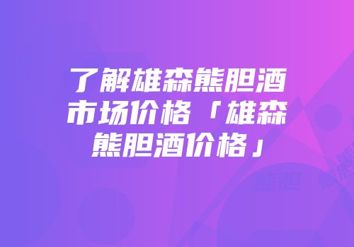 了解雄森熊胆酒市场价格「雄森熊胆酒价格」