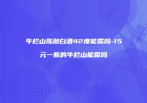 牛栏山陈酿白酒42度能喝吗-15元一瓶的牛栏山能喝吗