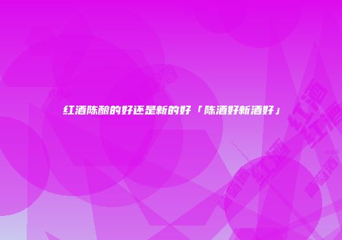 红酒陈酿的好还是新的好「陈酒好新酒好」