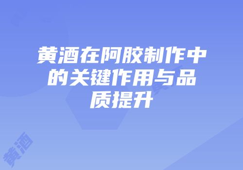 黄酒在阿胶制作中的关键作用与品质提升