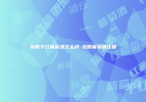 龙徽干红葡萄酒怎么样-龙徽葡萄酒庄园