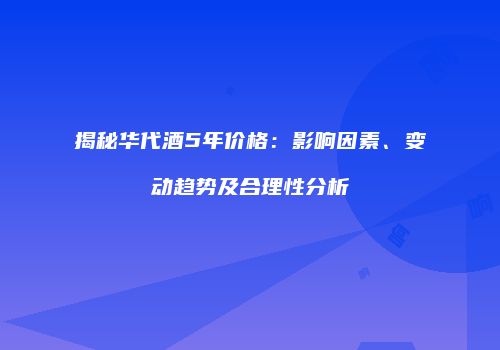 揭秘华代酒5年价格：影响因素、变动趋势及合理性分析