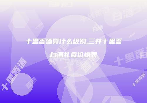 十里香酒算什么级别,三井十里香白酒礼盒价格表