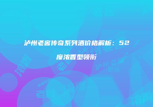 泸州老窖传奇系列酒价格解析：52度浓香型领衔