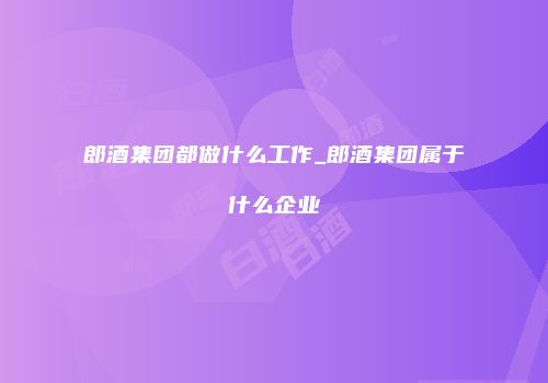 郎酒集团都做什么工作_郎酒集团属于什么企业