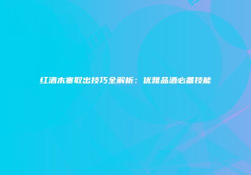 红酒木塞取出技巧全解析：优雅品酒必备技能