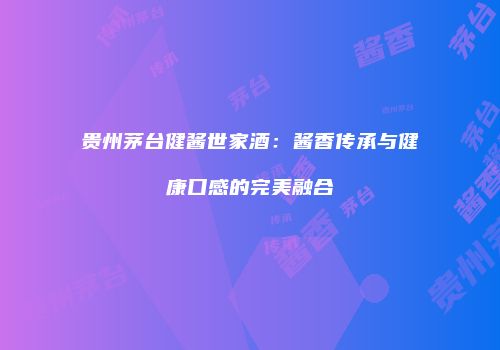 贵州茅台健酱世家酒：酱香传承与健康口感的完美融合