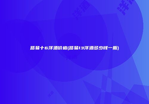 路易十6洋酒价格(路易13洋酒多少钱一瓶)