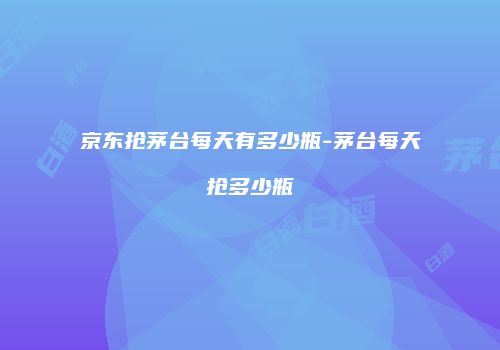 京东抢茅台每天有多少瓶-茅台每天抢多少瓶