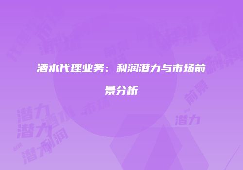 酒水代理业务：利润潜力与市场前景分析