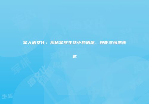 军人酒文化：揭秘军旅生活中的酒席、规矩与情感表达