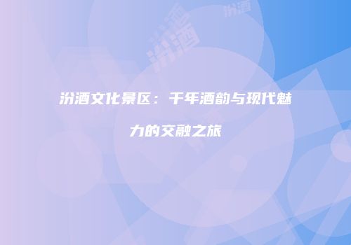 汾酒文化景区：千年酒韵与现代魅力的交融之旅