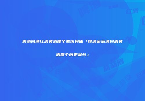 啤酒白酒红酒黄酒哪个更伤身体「啤酒葡萄酒白酒黄酒哪个历史最长」