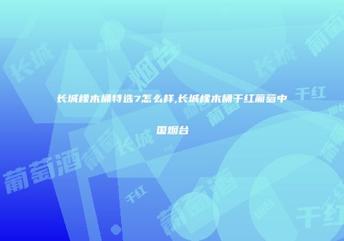 长城橡木桶特选7怎么样,长城橡木桶干红葡萄中国烟台