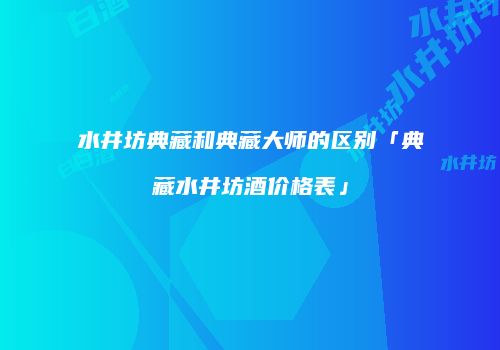 水井坊典藏和典藏大师的区别「典藏水井坊酒价格表」