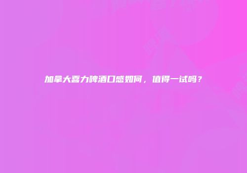 加拿大喜力啤酒口感如何，值得一试吗？