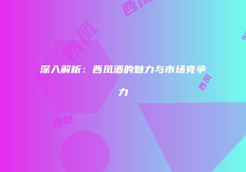 深入解析：西凤酒的魅力与市场竞争力