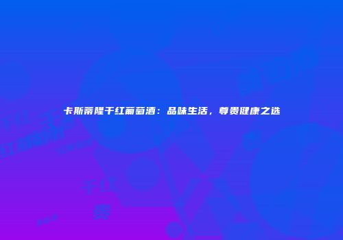 卡斯蒂隆干红葡萄酒：品味生活，尊贵健康之选