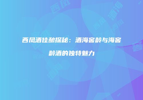 西凤酒佳酿探秘：酒海窖龄与海窖龄酒的独特魅力
