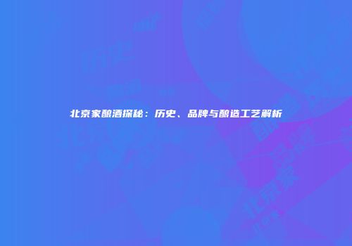 北京家酿酒探秘：历史、品牌与酿造工艺解析