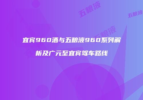 宜宾960酒与五粮液960系列解析及广元至宜宾驾车路线