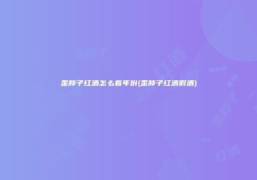 歪脖子红酒怎么看年份(歪脖子红酒假酒)