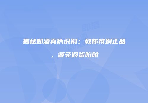 揭秘郎酒真伪识别：教你辨别正品，避免假货陷阱