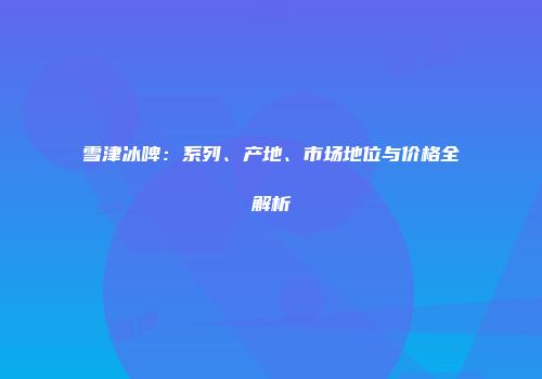 雪津冰啤：系列、产地、市场地位与价格全解析