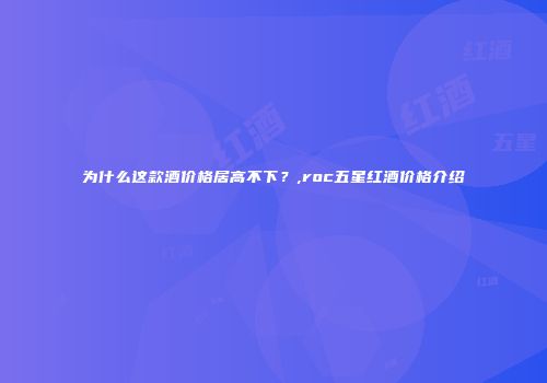 为什么这款酒价格居高不下？,roc五星红酒价格介绍