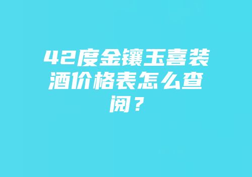 42度金镶玉喜装酒价格表怎么查阅？