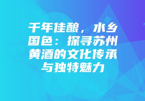 千年佳酿，水乡国色：探寻苏州黄酒的文化传承与独特魅力